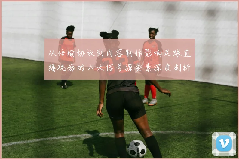 从传输协议到内容制作影响足球直播观感的六大信号源要素深度剖析