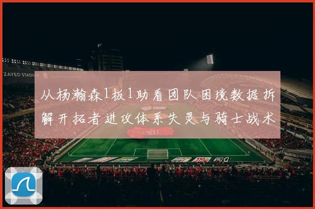 从杨瀚森1板1助看团队困境数据拆解开拓者进攻体系失灵与骑士战术执行的关键差距