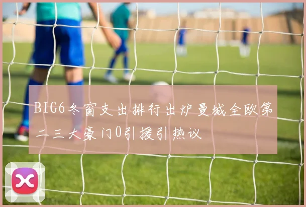 BIG6冬窗支出排行出炉曼城全欧第二三大豪门0引援引热议