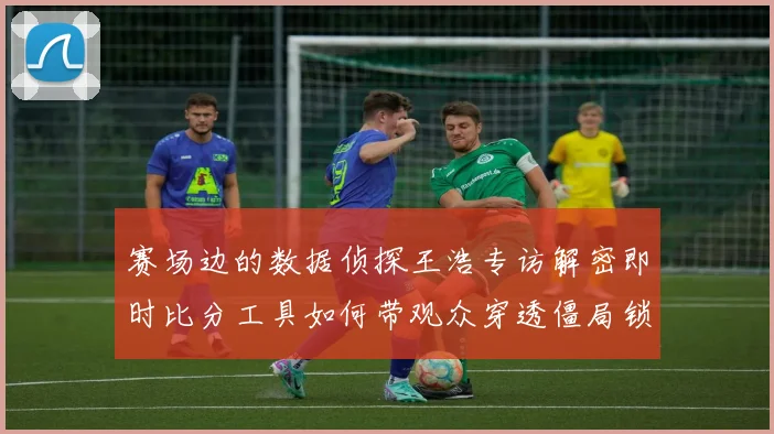 赛场边的数据侦探王浩专访解密即时比分工具如何带观众穿透僵局锁定排球联赛胜负关键分